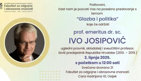 Poštovani,čast nam je pozvati Vas na posebno predavanje stemom"Glazba i politika"koje će održatiprof. emeritus dr. sc.IVO JOSIPOVIĆugledni pravnik, skladatelj i sveučilišni profesor,bivši predsjednik Republike Hrvatske (2010. – 2015.)2. lipnja 2025.s početkom u 12:00 satiSvečana dvorana 21Fakultet za odgojne i obrazovne znanostiCara Hadrijana 10, OsijekProf. emeritus dr. sc. IVO JOSIPOVIĆ rođen je 1957. u Zagrebu. Diplomirao je idoktorirao pravo na Sveučilištu u Zagrebu te završio studij kompozicije naMuzičkoj akademiji. Tijekom svoje iznimne karijere bio je umjetnički ravnateljMuzičkog biennala Zagreb, glavni tajnik Hrvatskog društva skladatelja, anjegova bogata ostavština uključuje više od 70 glazbenih skladbi te preko100 znanstvenih radova i knjiga. Nositelj je tri počasna doktorata, a njegovodjelovanje na sjecištu prava, glazbe i politike ostavlja trajan trag u hrvatskomi međunarodnom kontekstu.Radujemo se Vašem dolasku i zajedničko
