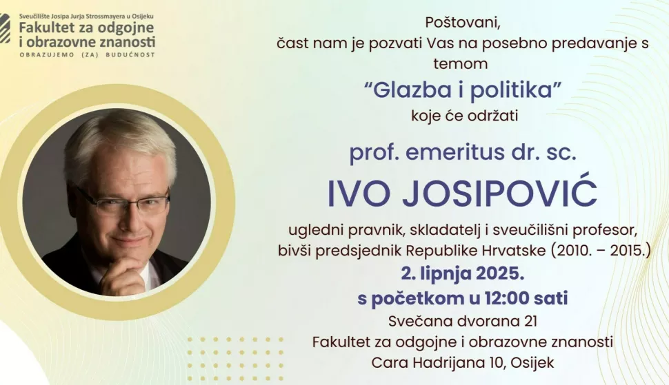 Poštovani,čast nam je pozvati Vas na posebno predavanje stemom"Glazba i politika"koje će održatiprof. emeritus dr. sc.IVO JOSIPOVIĆugledni pravnik, skladatelj i sveučilišni profesor,bivši predsjednik Republike Hrvatske (2010. – 2015.)2. lipnja 2025.s početkom u 12:00 satiSvečana dvorana 21Fakultet za odgojne i obrazovne znanostiCara Hadrijana 10, OsijekProf. emeritus dr. sc. IVO JOSIPOVIĆ rođen je 1957. u Zagrebu. Diplomirao je idoktorirao pravo na Sveučilištu u Zagrebu te završio studij kompozicije naMuzičkoj akademiji. Tijekom svoje iznimne karijere bio je umjetnički ravnateljMuzičkog biennala Zagreb, glavni tajnik Hrvatskog društva skladatelja, anjegova bogata ostavština uključuje više od 70 glazbenih skladbi te preko100 znanstvenih radova i knjiga. Nositelj je tri počasna doktorata, a njegovodjelovanje na sjecištu prava, glazbe i politike ostavlja trajan trag u hrvatskomi međunarodnom kontekstu.Radujemo se Vašem dolasku i zajedničko
